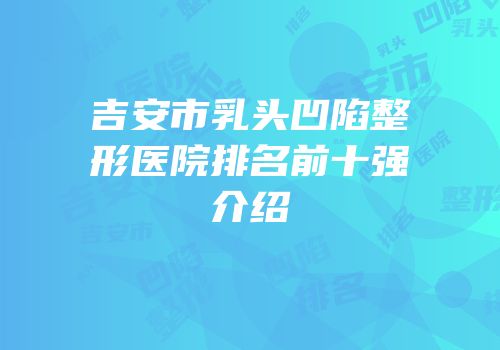吉安市乳头凹陷整形医院排名前十强介绍