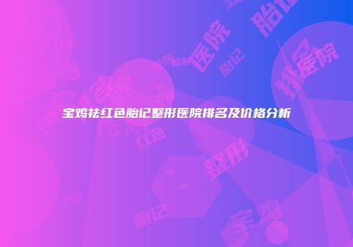 宝鸡祛红色胎记整形医院排名及价格分析