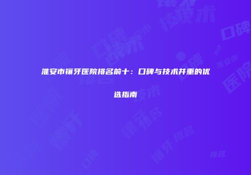 淮安市镶牙医院排名前十：口碑与技术并重的优选指南