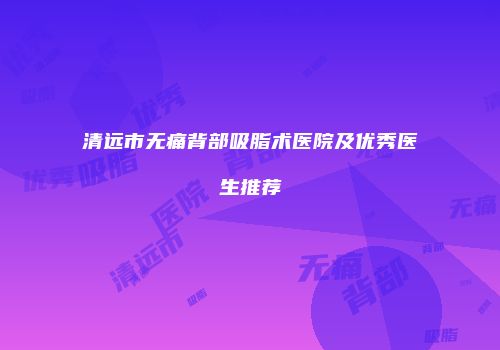清远市无痛背部吸脂术医院及优秀医生推荐