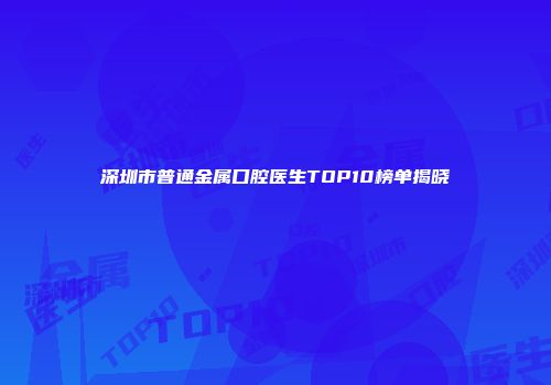 深圳市普通金属口腔医生TOP10榜单揭晓