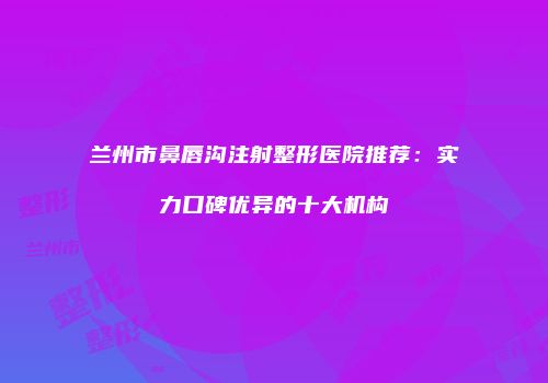 兰州市鼻唇沟注射整形医院推荐：实力口碑优异的十大机构