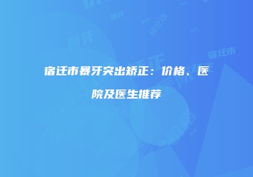宿迁市暴牙突出矫正：价格、医院及医生推荐