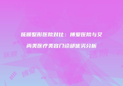 抚顺整形医院对比：博爱医院与艾尚美医疗美容门诊部优劣分析