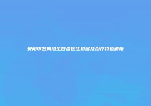 安阳市竖向阻生智齿医生排名及治疗特色解析