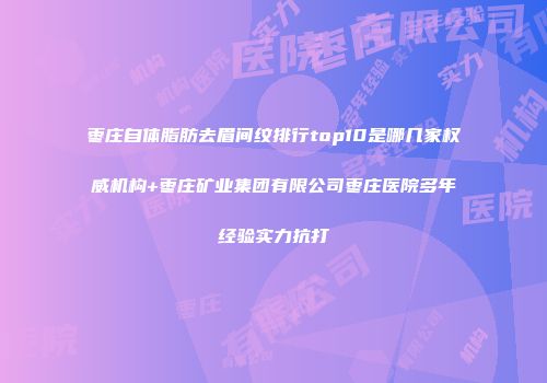 枣庄自体脂肪去眉间纹排行top10是哪几家权威机构+枣庄矿业集团有限公司枣庄医院多年经验实力抗打