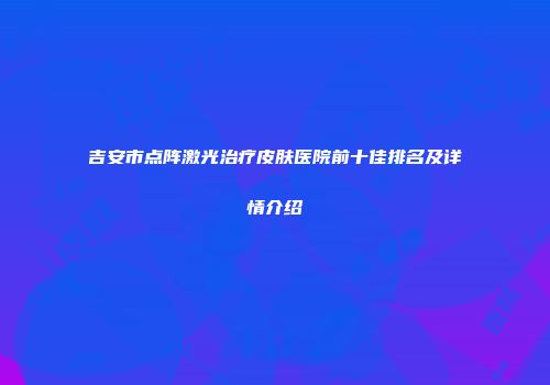 吉安市点阵激光治疗皮肤医院前十佳排名及详情介绍