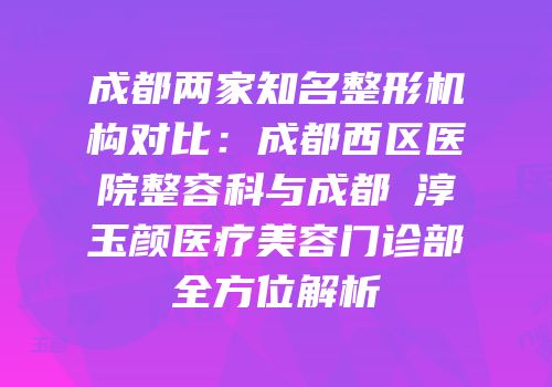 成都两家知名整形机构对比：成都西区医院整容科与成都渼淳玉颜医疗美容门诊部全方位解析