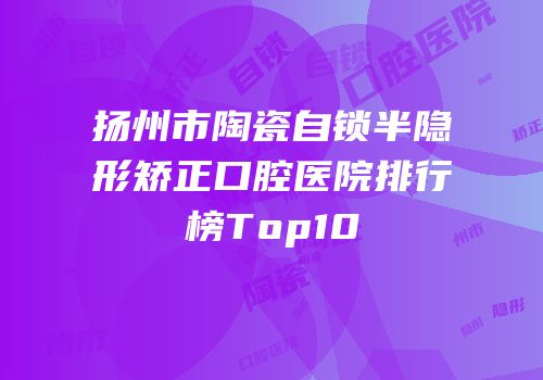 扬州市陶瓷自锁半隐形矫正口腔医院排行榜Top10