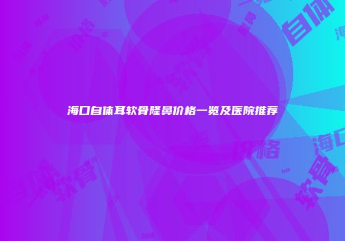 海口自体耳软骨隆鼻价格一览及医院推荐
