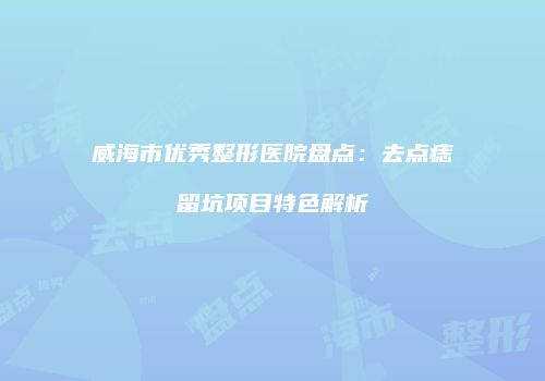威海市优秀整形医院盘点：去点痣留坑项目特色解析