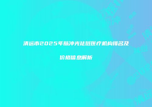 清远市2025年脉冲光祛斑医疗机构排名及价格信息解析