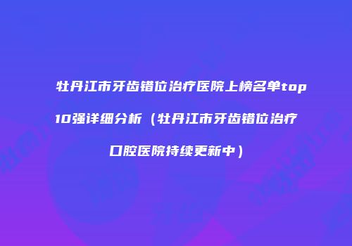 牡丹江市牙齿错位治疗医院上榜名单top10强详细分析（牡丹江市牙齿错位治疗口腔医院持续更新中）