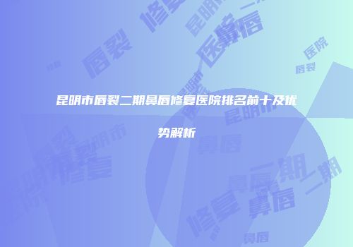昆明市唇裂二期鼻唇修复医院排名前十及优势解析