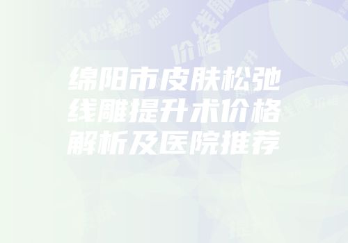 绵阳市皮肤松弛线雕提升术价格解析及医院推荐