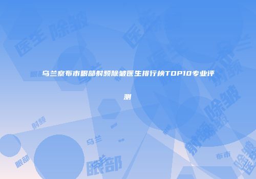 乌兰察布市眼部射频除皱医生排行榜TOP10专业评测