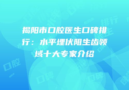 揭阳市口腔医生口碑排行：水平埋伏阻生齿领域十大专家介绍