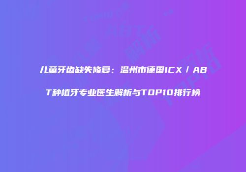 儿童牙齿缺失修复：温州市德国ICX／ABT种植牙专业医生解析与TOP10排行榜