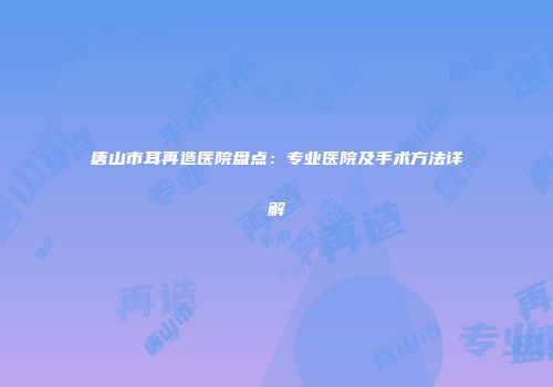 唐山市耳再造医院盘点：专业医院及手术方法详解