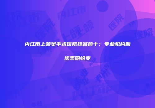 内江市上颌窦手术医院排名前十：专业机构助您美丽蜕变