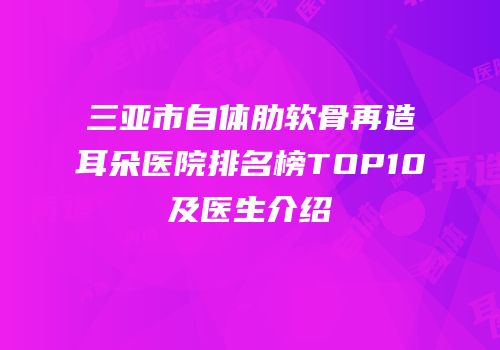 三亚市自体肋软骨再造耳朵医院排名榜TOP10及医生介绍