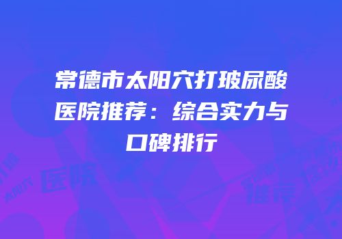 常德市太阳穴打玻尿酸医院推荐：综合实力与口碑排行