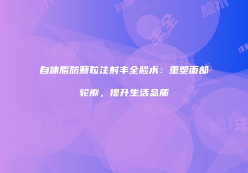 自体脂肪颗粒注射丰全脸术：重塑面部轮廓，提升生活品质