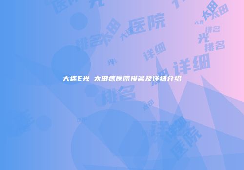 大连E光袪太田痣医院排名及详细介绍