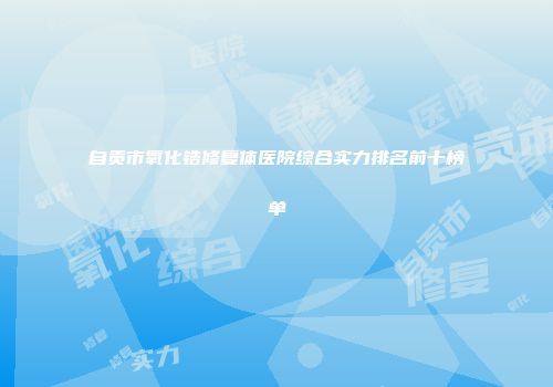 自贡市氧化锆修复体医院综合实力排名前十榜单