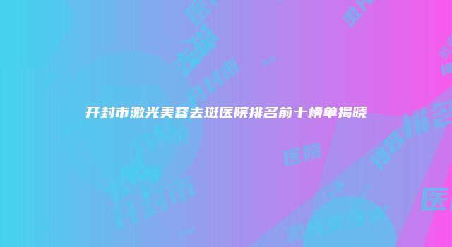 开封市激光美容去斑医院排名前十榜单揭晓