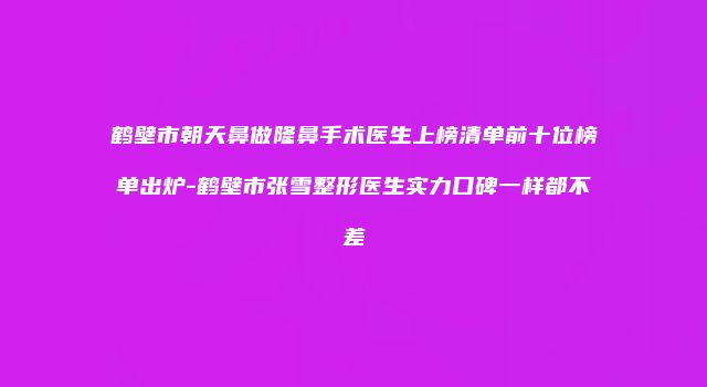 鹤壁市朝天鼻做隆鼻手术医生上榜清单前十位榜单出炉-鹤壁市张雪整形医生实力口碑一样都不差