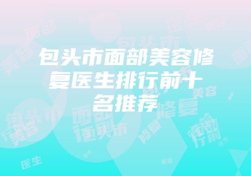 包头市面部美容修复医生排行前十名推荐