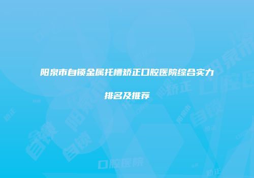 阳泉市自锁金属托槽矫正口腔医院综合实力排名及推荐