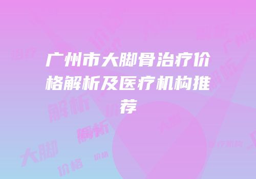 广州市大脚骨治疗价格解析及医疗机构推荐