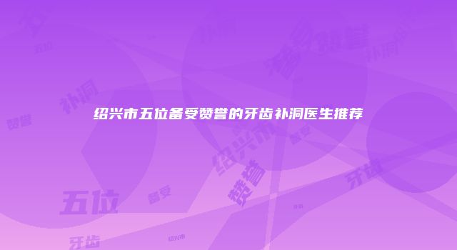 绍兴市五位备受赞誉的牙齿补洞医生推荐
