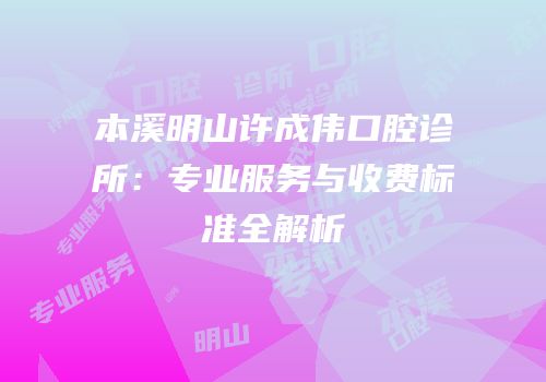 本溪明山许成伟口腔诊所：专业服务与收费标准全解析