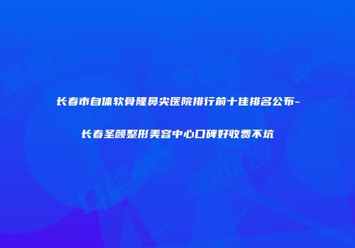 长春市自体软骨隆鼻尖医院排行前十佳排名公布-长春圣颜整形美容中心口碑好收费不坑