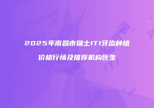 2025年南昌市瑞士ITI牙齿种植价格行情及推荐机构医生