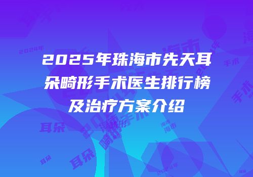 2025年珠海市先天耳朵畸形手术医生排行榜及治疗方案介绍