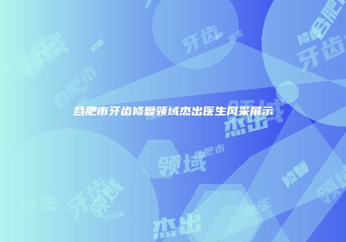 合肥市牙齿修复领域杰出医生风采展示