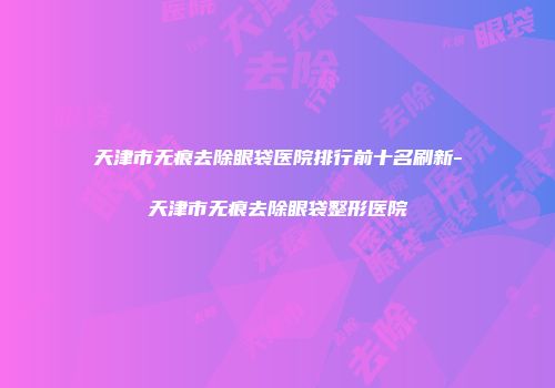 天津市无痕去除眼袋医院排行前十名刷新-天津市无痕去除眼袋整形医院