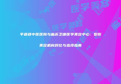 平邑县中医医院与临沂卫康医学美容中心：整形美容机构对比与选择指南