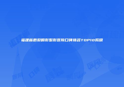福建省唇裂畸形整形医院口碑排名TOP10揭晓