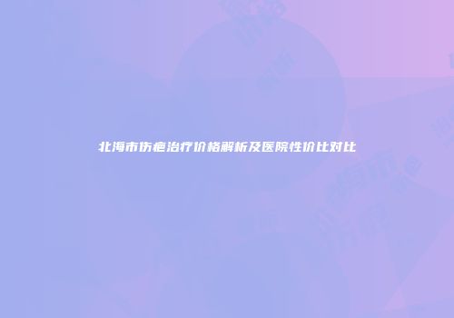 北海市伤疤治疗价格解析及医院性价比对比