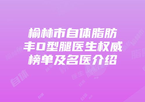 榆林市自体脂肪丰O型腿医生权威榜单及名医介绍