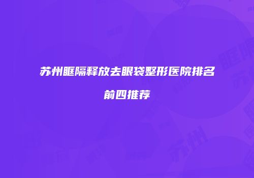 苏州眶隔释放去眼袋整形医院排名前四推荐