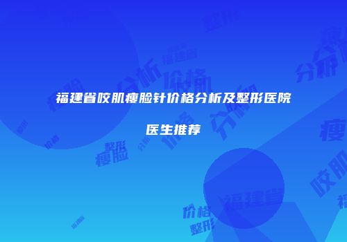 福建省咬肌瘦脸针价格分析及整形医院医生推荐