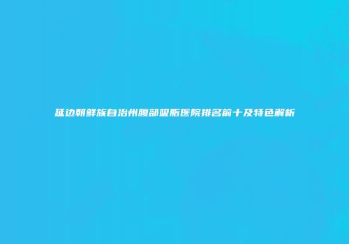 延边朝鲜族自治州腹部吸脂医院排名前十及特色解析