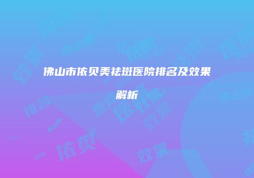 佛山市依贝美祛斑医院排名及效果解析