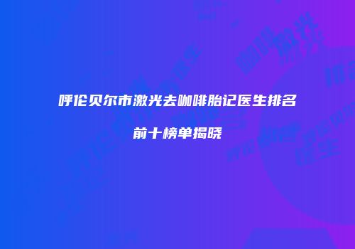 呼伦贝尔市激光去咖啡胎记医生排名前十榜单揭晓